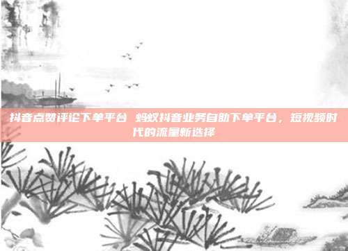 抖音点赞评论下单平台 蚂蚁抖音业务自助下单平台,短视频时代的流量新选择