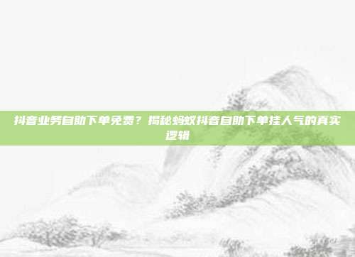 抖音业务自助下单免费?揭秘蚂蚁抖音自助下单挂人气的真实逻辑