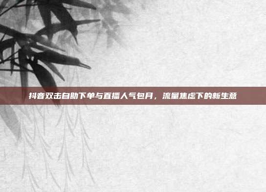 抖音双击自助下单与直播人气包月，流量焦虑下的新生意