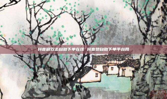 抖音刷双击自助下单在线 抖音赞自助下单平台网