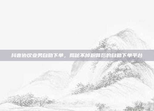 抖音协议业务自助下单，揭秘不掉粉背后的自助下单平台