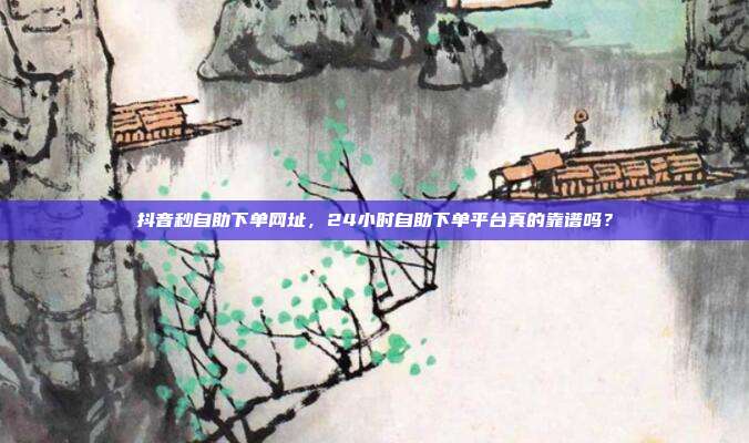 抖音秒自助下单网址，24小时自助下单平台真的靠谱吗？