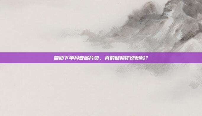 自助下单抖音名片赞,真的能帮你涨粉吗?