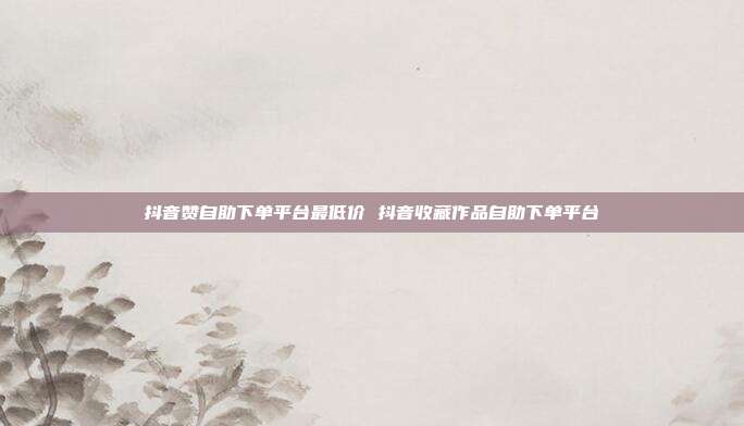 抖音赞自助下单平台最低价 抖音收藏作品自助下单平台