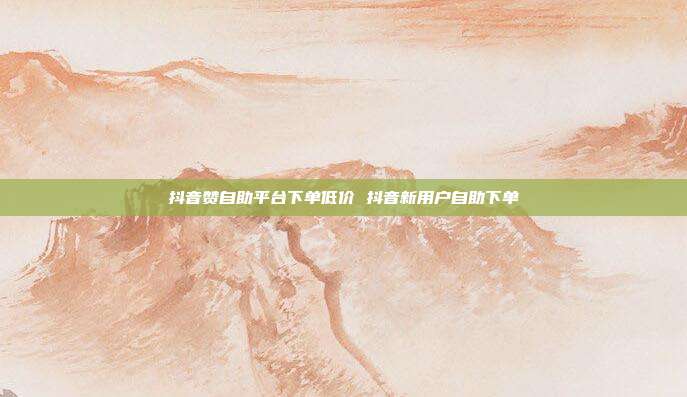 抖音赞自助平台下单低价 抖音新用户自助下单