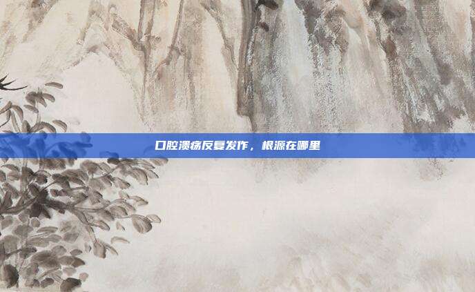 口腔溃疡反复发作,根源在哪里
