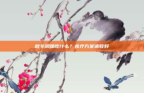 秋冬润燥吃什么？食疗方案请收好