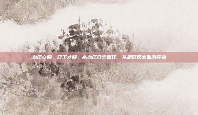 血压安稳,日子才稳,高血压日常管理,从规范居家监测开始