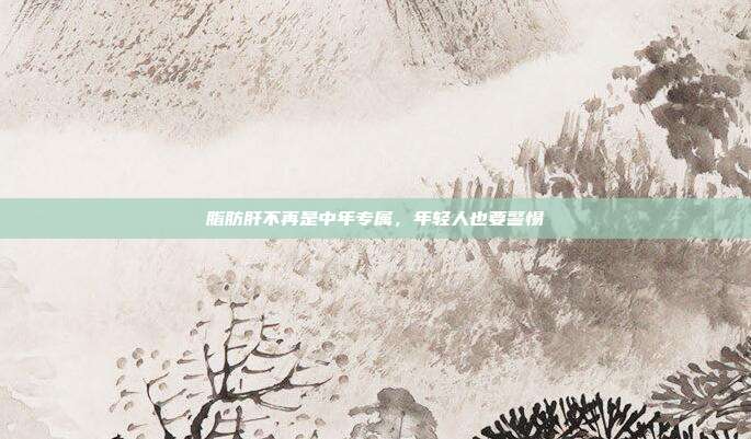 脂肪肝不再是中年专属,年轻人也要警惕