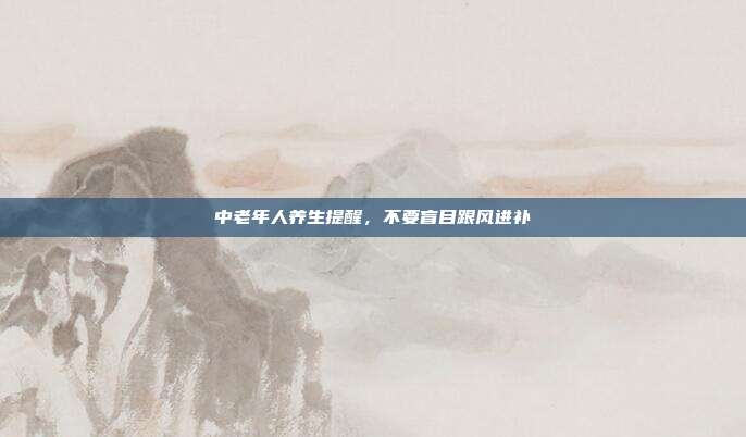 中老年人养生提醒，不要盲目跟风进补