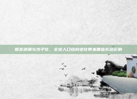 银发浪潮与少子化,全球人口结构变化带来哪些长远影响
