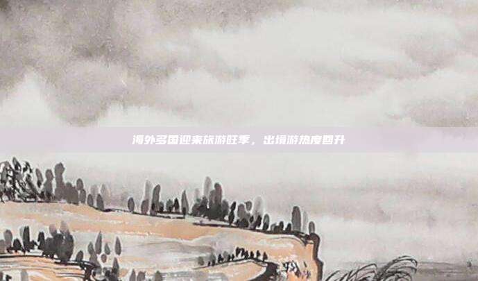 海外多国迎来旅游旺季，出境游热度回升
