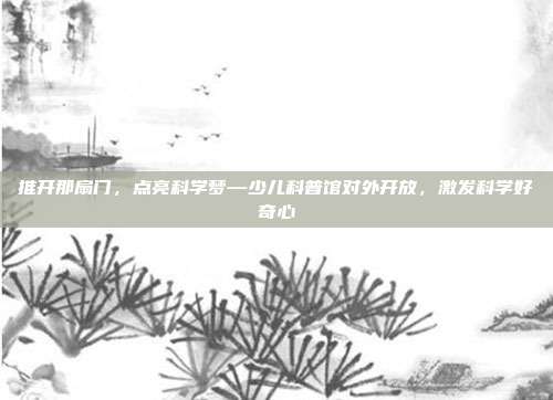 推开那扇门,点亮科学梦—少儿科普馆对外开放,激发科学好奇心