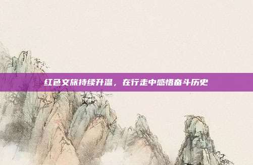红色文旅持续升温，在行走中感悟奋斗历史