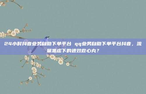 24小时抖音业务自助下单平台 qq业务自助下单平台抖音,流量焦虑下的速效救心丸?