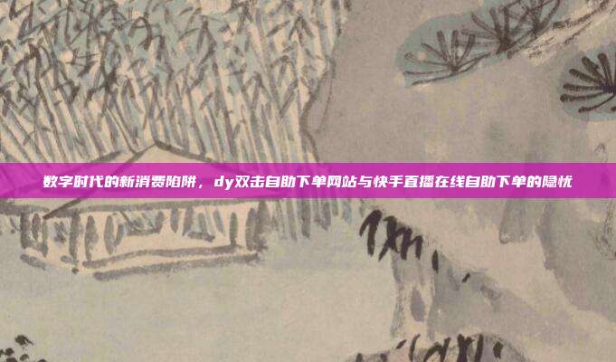 数字时代的新消费陷阱,dy双击自助下单网站与快手直播在线自助下单的隐忧