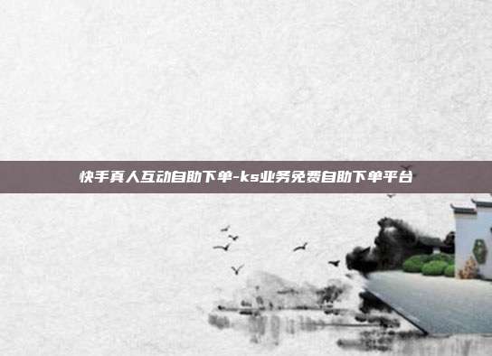 快手真人互动自助下单-ks业务免费自助下单平台