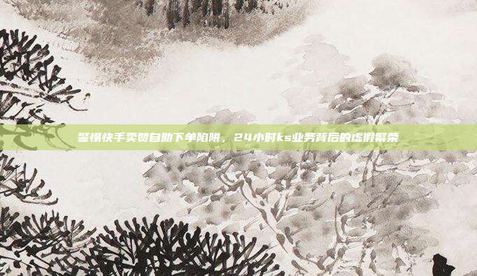 警惕快手卖赞自助下单陷阱，24小时ks业务背后的虚假繁荣