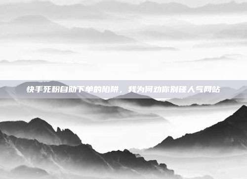 快手死粉自助下单的陷阱，我为何劝你别碰人气网站