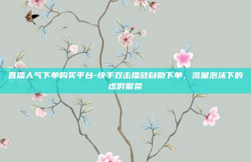 直播人气下单购买平台-快手双击播放自助下单，流量泡沫下的虚假繁荣