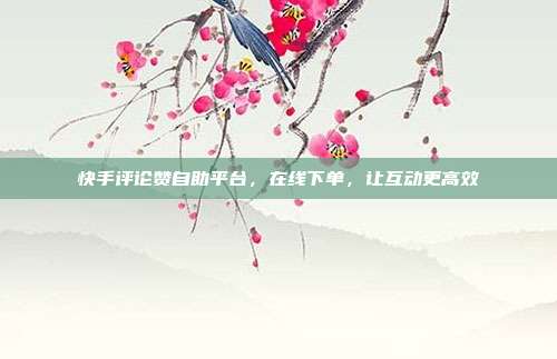 快手评论赞自助平台，在线下单，让互动更高效