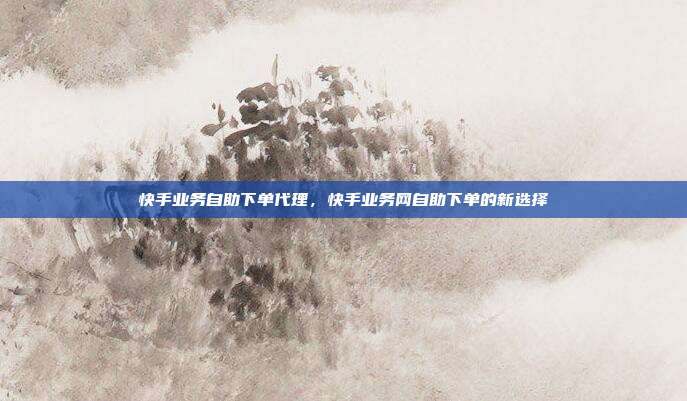 快手业务自助下单代理，快手业务网自助下单的新选择