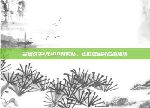 警惕快手1元100赞网站，虚假流量背后的陷阱