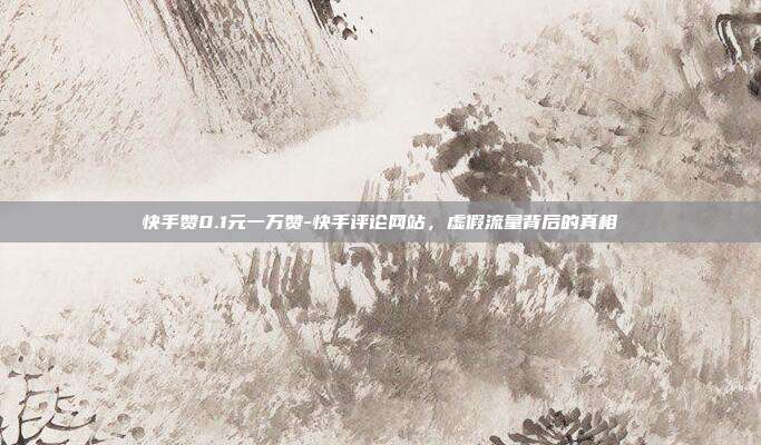 快手赞0.1元一万赞-快手评论网站，虚假流量背后的真相