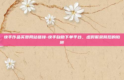快手作品买赞网站链接-快手自助下单平台，虚假繁荣背后的陷阱