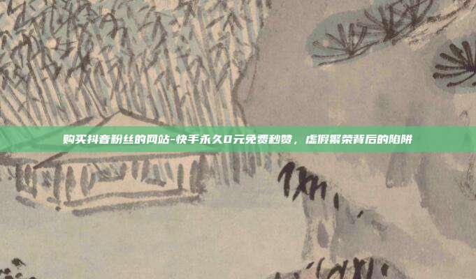 购买抖音粉丝的网站-快手永久0元免费秒赞，虚假繁荣背后的陷阱