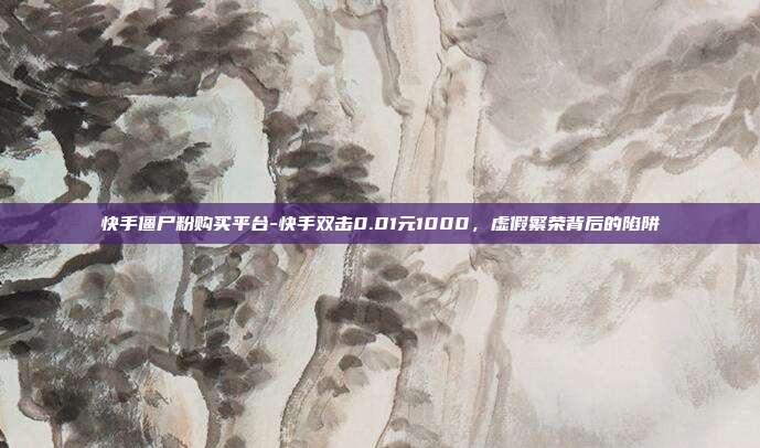 快手僵尸粉购买平台-快手双击0.01元1000,虚假繁荣背后的陷阱