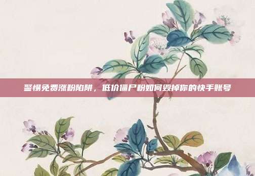 警惕免费涨粉陷阱，低价僵尸粉如何毁掉你的快手账号