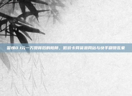 警惕0.1元一万赞背后的陷阱，低价卡网货源网站与快手刷赞乱象