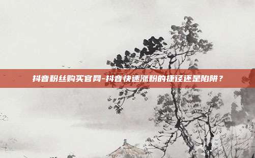 抖音粉丝购买官网-抖音快速涨粉的捷径还是陷阱?