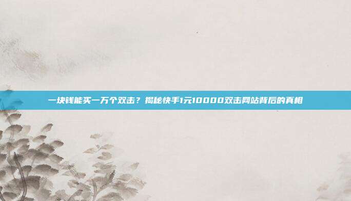 一块钱能买一万个双击?揭秘快手1元10000双击网站背后的真相