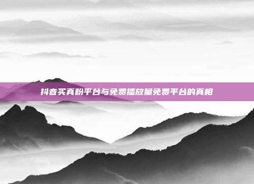 抖音买真粉平台与免费播放量免费平台的真相