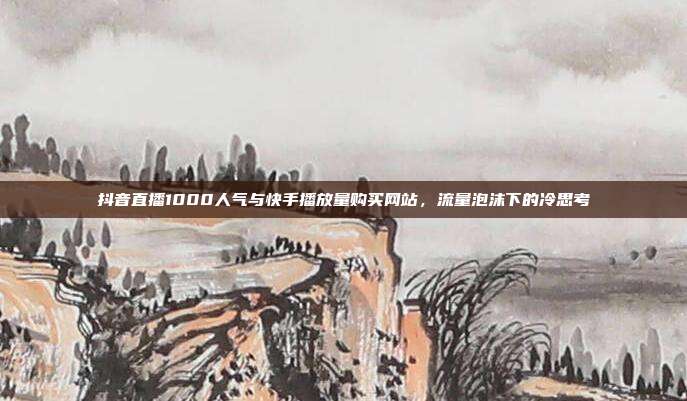 抖音直播1000人气与快手播放量购买网站,流量泡沫下的冷思考