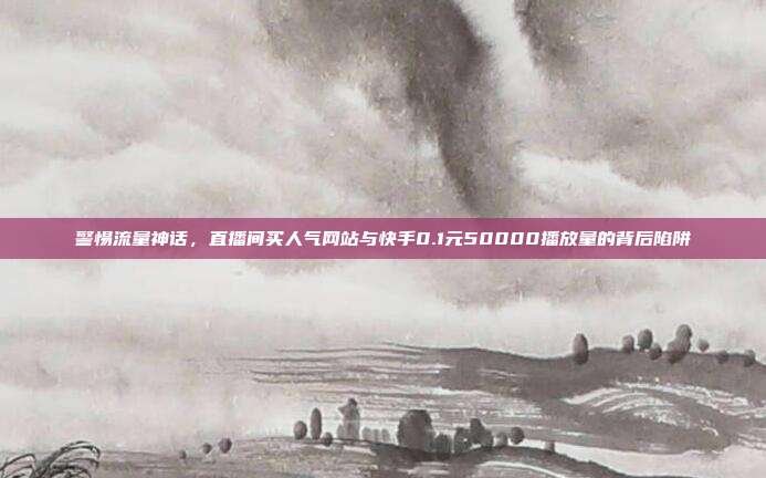 警惕流量神话，直播间买人气网站与快手0.1元50000播放量的背后陷阱