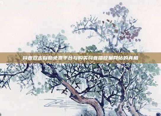 抖音双击自助免费平台与购买抖音播放量网站的真相