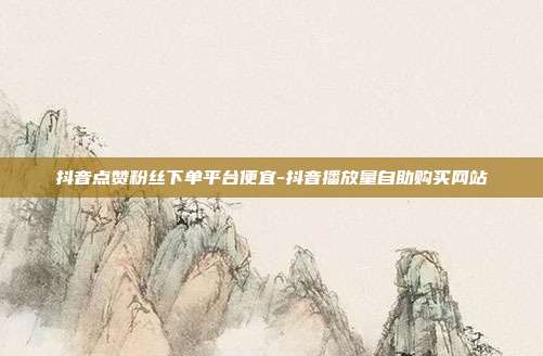 抖音点赞粉丝下单平台便宜-抖音播放量自助购买网站