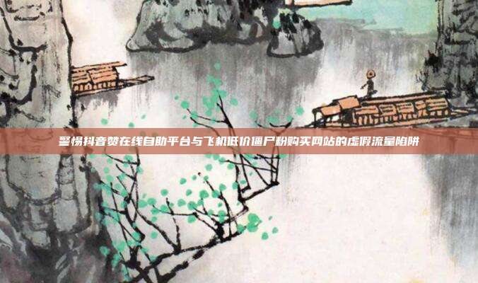 警惕抖音赞在线自助平台与飞机低价僵尸粉购买网站的虚假流量陷阱