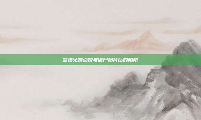 警惕免费点赞与僵尸粉背后的陷阱