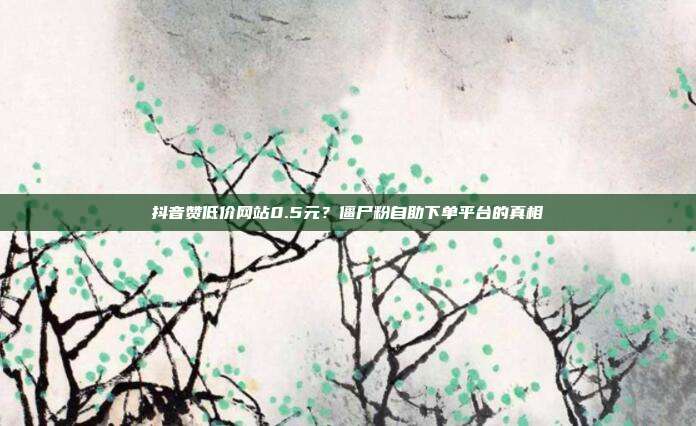 抖音赞低价网站0.5元？僵尸粉自助下单平台的真相