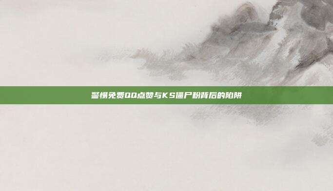警惕免费QQ点赞与KS僵尸粉背后的陷阱