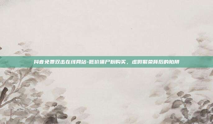 抖音免费双击在线网站-低价僵尸粉购买，虚假繁荣背后的陷阱