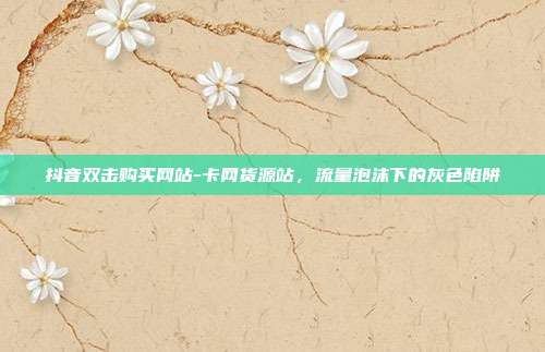 抖音双击购买网站-卡网货源站,流量泡沫下的灰色陷阱