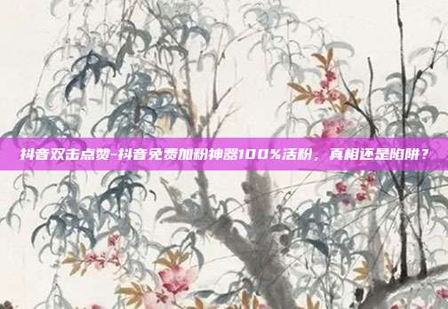抖音双击点赞-抖音免费加粉神器100%活粉,真相还是陷阱?