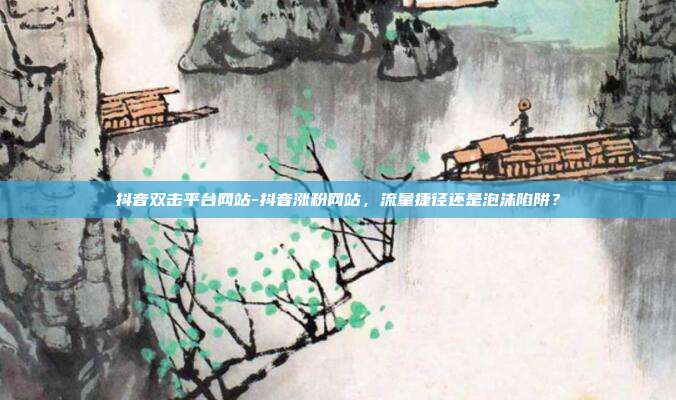 抖音双击平台网站-抖音涨粉网站,流量捷径还是泡沫陷阱?
