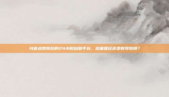 抖音点赞背后的24小时自助平台，流量捷径还是账号陷阱？