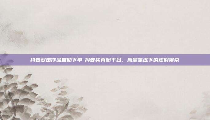抖音双击作品自助下单-抖音买真粉平台，流量焦虑下的虚假繁荣